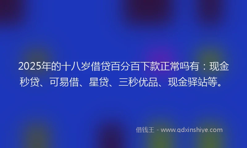 2025年的十八岁借贷百分百下款正常吗有：现金秒贷、可易借、星贷、三秒优品、现金驿站等。