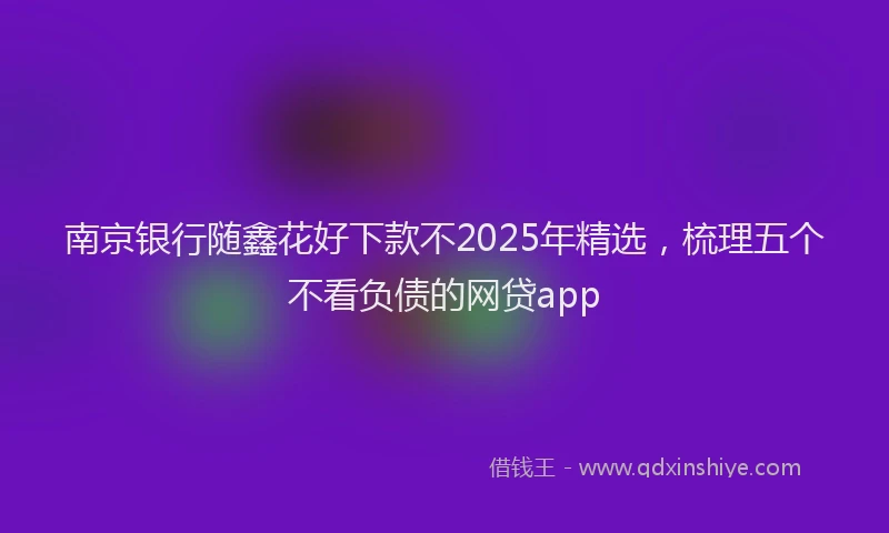 南京银行随鑫花好下款不2025年精选，梳理五个不看负债的网贷app