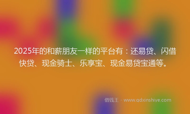 2025年的和薪朋友一样的平台有：还易贷、闪借快贷、现金骑士、乐享宝、现金易贷宝通等。