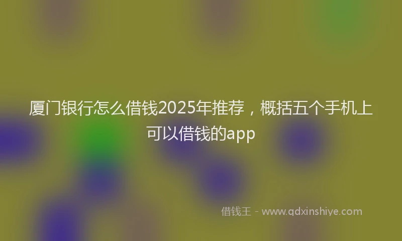 厦门银行怎么借钱2025年推荐，概括五个手机上可以借钱的app