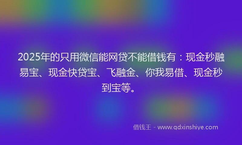 2025年的只用微信能网贷不能借钱有：现金秒融易宝、现金快贷宝、飞融金、你我易借、现金秒到宝等。