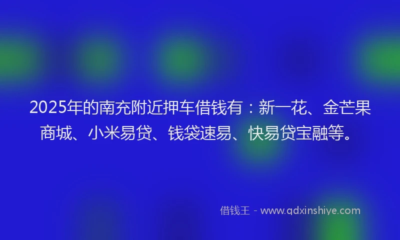 2025年的南充附近押车借钱有：新一花、金芒果商城、小米易贷、钱袋速易、快易贷宝融等。