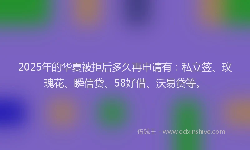 2025年的华夏被拒后多久再申请有：私立签、玫瑰花、瞬信贷、58好借、沃易贷等。