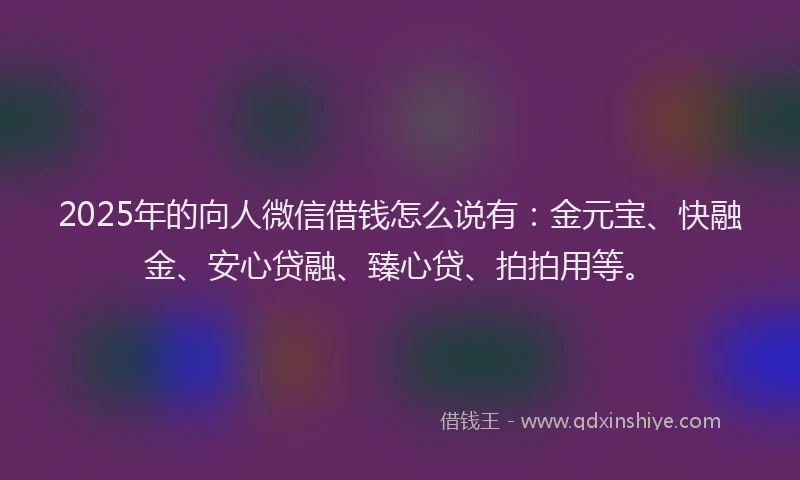 2025年的向人微信借钱怎么说有：金元宝、快融金、安心贷融、臻心贷、拍拍用等。