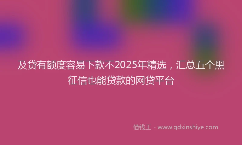 及贷有额度容易下款不2025年精选，汇总五个黑征信也能贷款的网贷平台