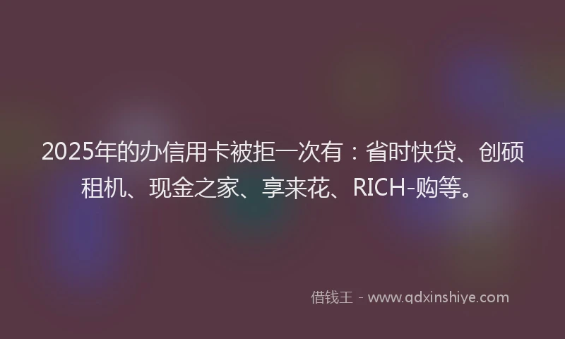 2025年的办信用卡被拒一次有：省时快贷、创硕租机、现金之家、享来花、RICH-购等。