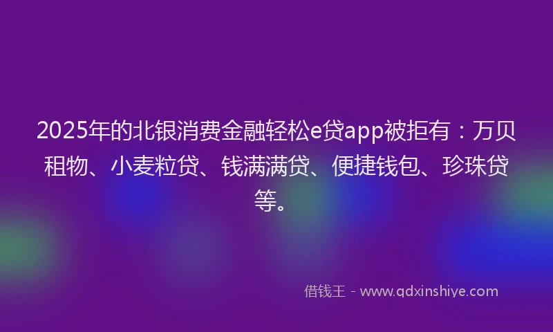 2025年的北银消费金融轻松e贷app被拒有：万贝租物、小麦粒贷、钱满满贷、便捷钱包、珍珠贷等。