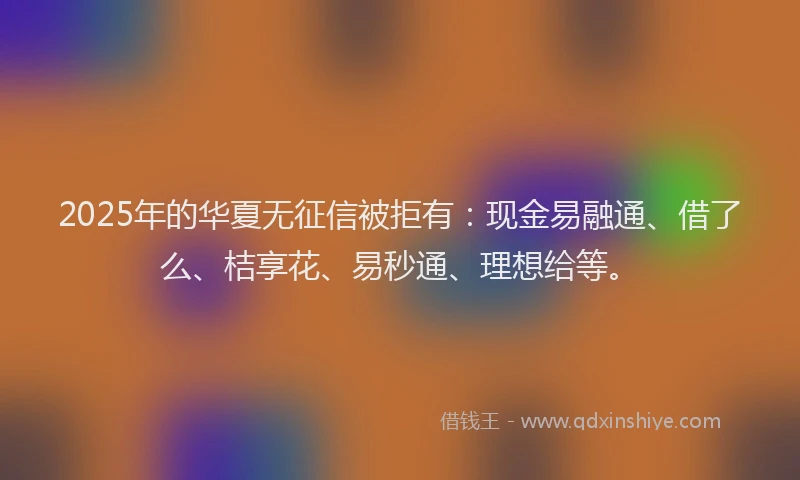 2025年的华夏无征信被拒有：现金易融通、借了么、桔享花、易秒通、理想给等。