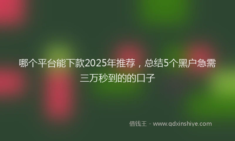哪个平台能下款2025年推荐，总结5个黑户急需三万秒到的的口子