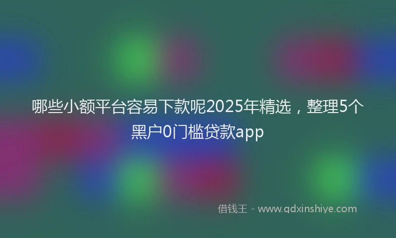 哪些小额平台容易下款呢2025年精选，整理5个黑户0门槛贷款app