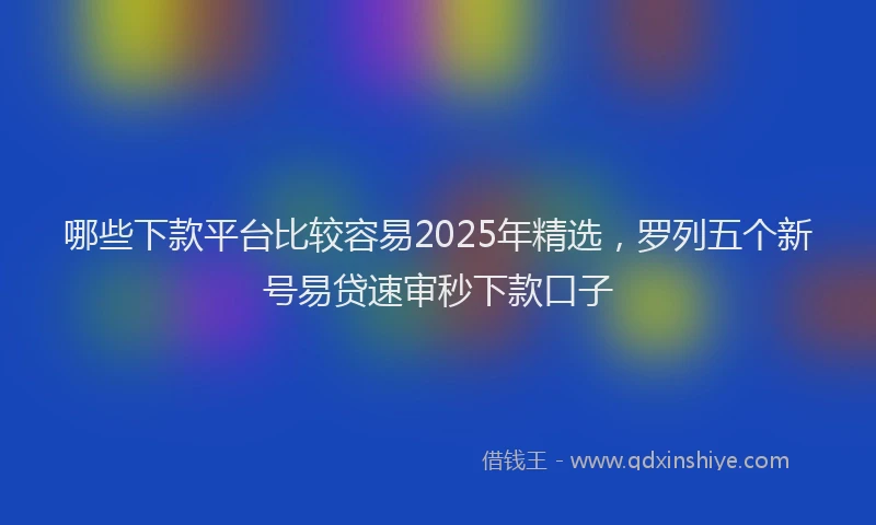 哪些下款平台比较容易2025年精选，罗列五个新号易贷速审秒下款口子