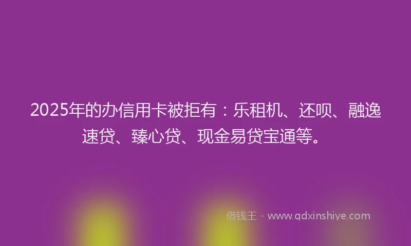 2025年的办信用卡被拒有：乐租机、还呗、融逸速贷、臻心贷、现金易贷宝通等。