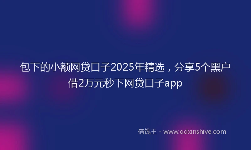 包下的小额网贷口子2025年精选，分享5个黑户借2万元秒下网贷口子app