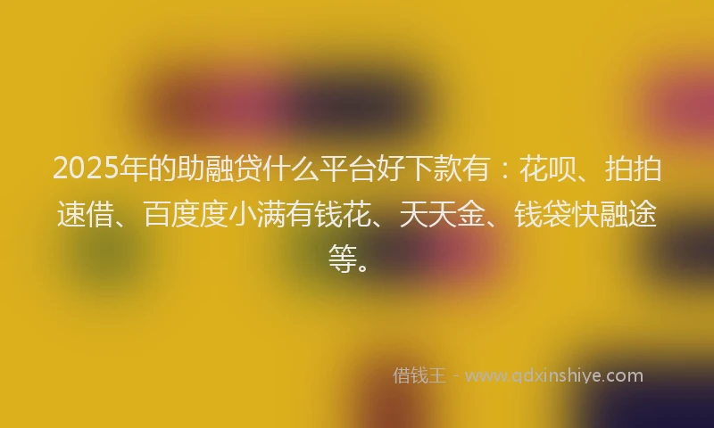 2025年的助融贷什么平台好下款有：花呗、拍拍速借、百度度小满有钱花、天天金、钱袋快融途等。