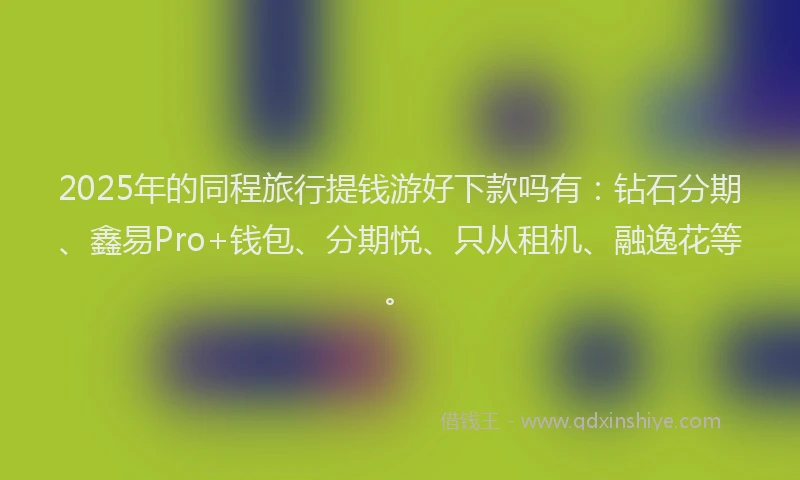 2025年的同程旅行提钱游好下款吗有：钻石分期、鑫易Pro+钱包、分期悦、只从租机、融逸花等。