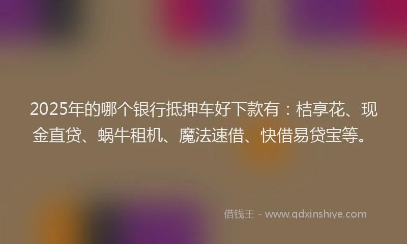 2025年的哪个银行抵押车好下款有：桔享花、现金直贷、蜗牛租机、魔法速借、快借易贷宝等。