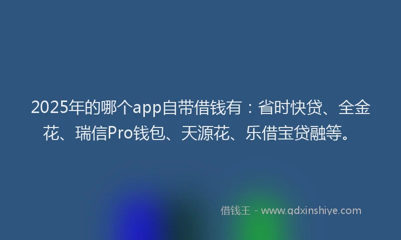 2025年的哪个app自带借钱有：省时快贷、全金花、瑞信Pro钱包、天源花、乐借宝贷融等。