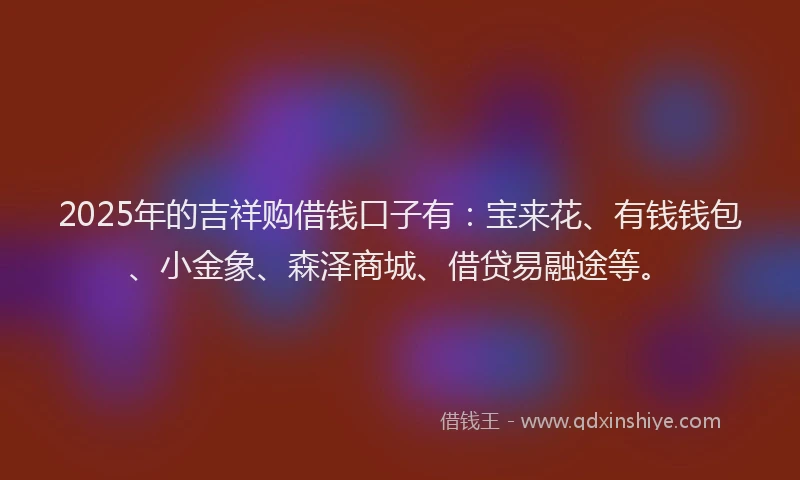 2025年的吉祥购借钱口子有：宝来花、有钱钱包、小金象、森泽商城、借贷易融途等。
