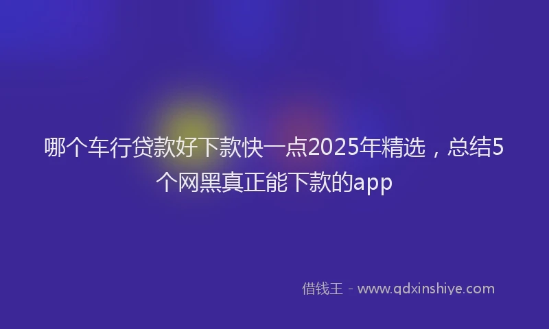 哪个车行贷款好下款快一点2025年精选，总结5个网黑真正能下款的app
