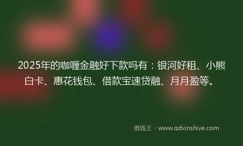 2025年的咖喱金融好下款吗有：银河好租、小熊白卡、惠花钱包、借款宝速贷融、月月盈等。