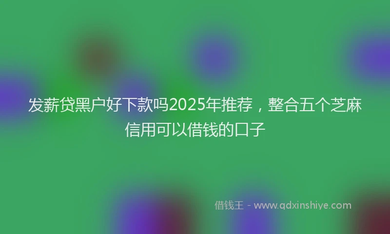发薪贷黑户好下款吗2025年推荐，整合五个芝麻信用可以借钱的口子