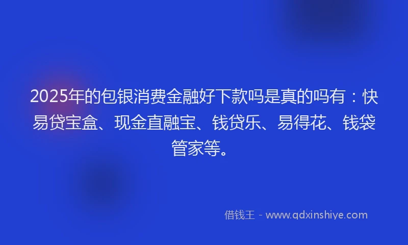 2025年的包银消费金融好下款吗是真的吗有：快易贷宝盒、现金直融宝、钱贷乐、易得花、钱袋管家等。