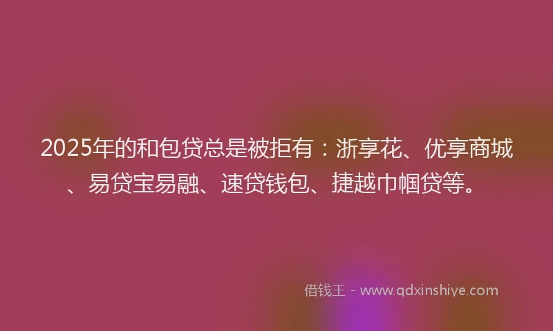 2025年的和包贷总是被拒有：浙享花、优享商城、易贷宝易融、速贷钱包、捷越巾帼贷等。