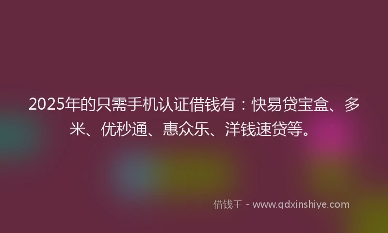 2025年的只需手机认证借钱有：快易贷宝盒、多米、优秒通、惠众乐、洋钱速贷等。