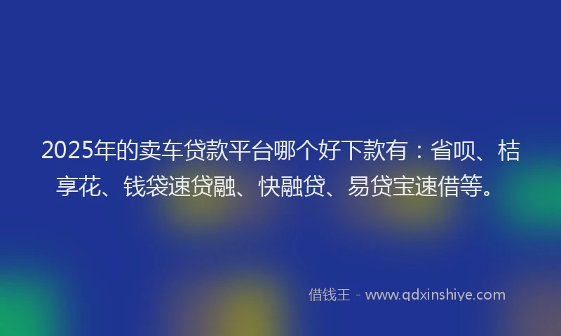 2025年的卖车贷款平台哪个好下款有：省呗、桔享花、钱袋速贷融、快融贷、易贷宝速借等。