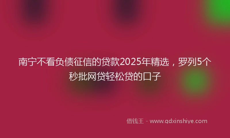 南宁不看负债征信的贷款2025年精选，罗列5个秒批网贷轻松贷的口子
