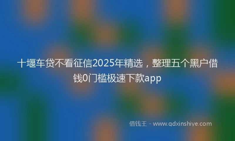 十堰车贷不看征信2025年精选，整理五个黑户借钱0门槛极速下款app