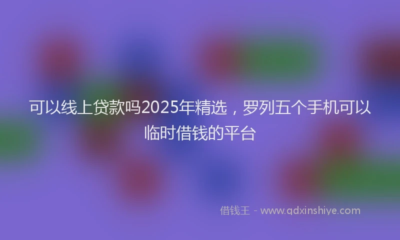 可以线上贷款吗2025年精选，罗列五个手机可以临时借钱的平台