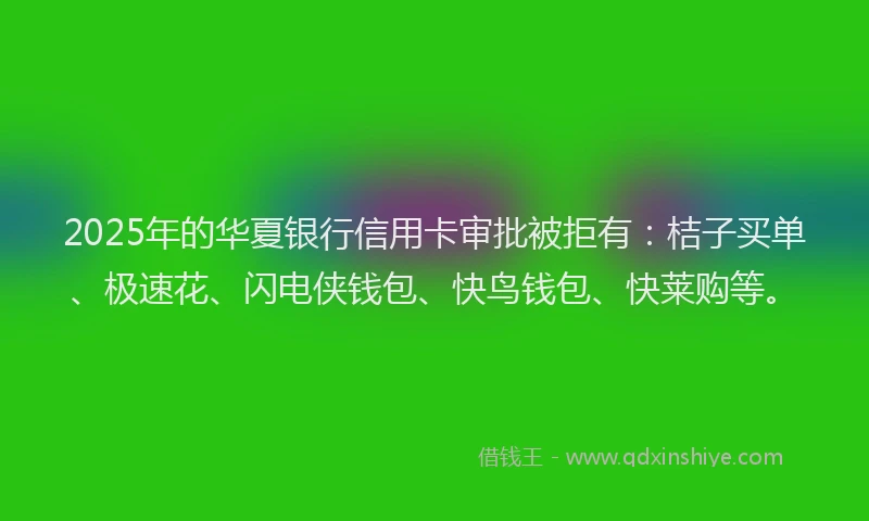 2025年的华夏银行信用卡审批被拒有：桔子买单、极速花、闪电侠钱包、快鸟钱包、快莱购等。