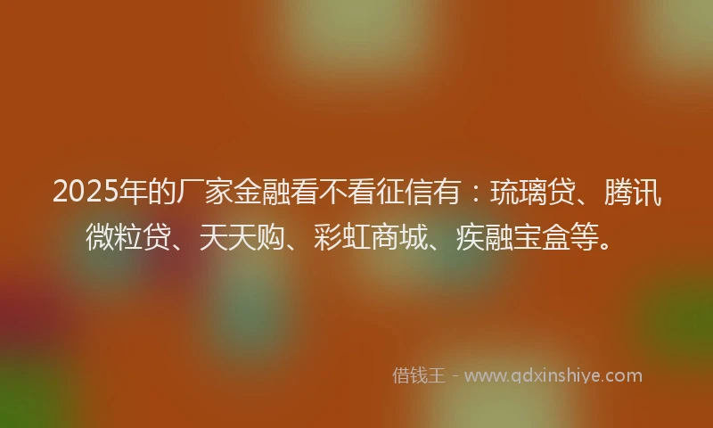 2025年的厂家金融看不看征信有：琉璃贷、腾讯微粒贷、天天购、彩虹商城、疾融宝盒等。