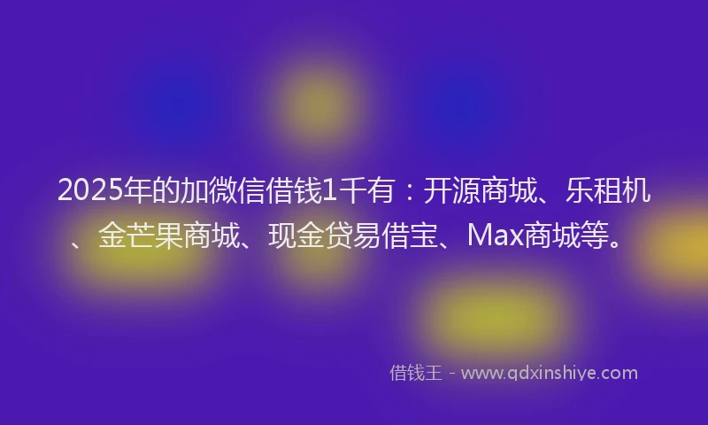 2025年的加微信借钱1千有：开源商城、乐租机、金芒果商城、现金贷易借宝、Max商城等。
