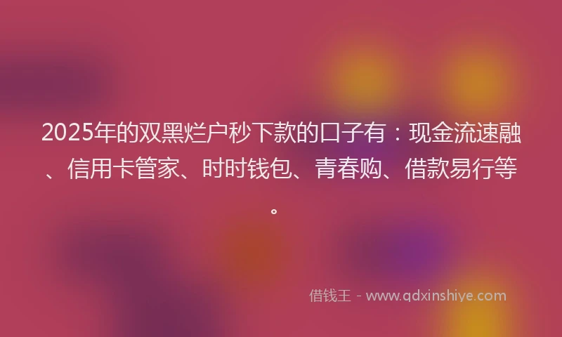 2025年的双黑烂户秒下款的口子有：现金流速融、信用卡管家、时时钱包、青春购、借款易行等。