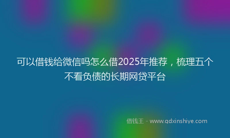 可以借钱给微信吗怎么借2025年推荐，梳理五个不看负债的长期网贷平台
