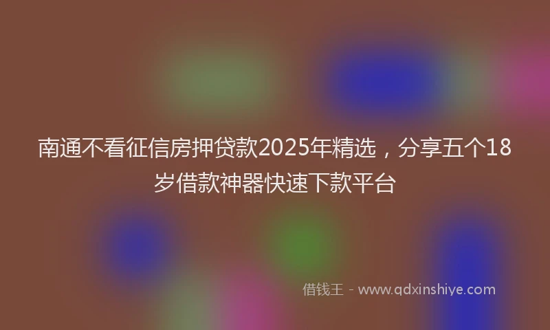 南通不看征信房押贷款2025年精选，分享五个18岁借款神器快速下款平台