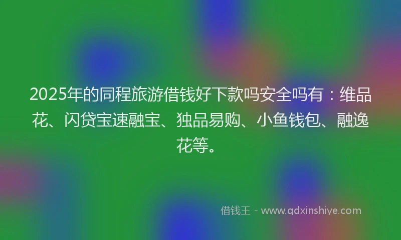 2025年的同程旅游借钱好下款吗安全吗有：维品花、闪贷宝速融宝、独品易购、小鱼钱包、融逸花等。