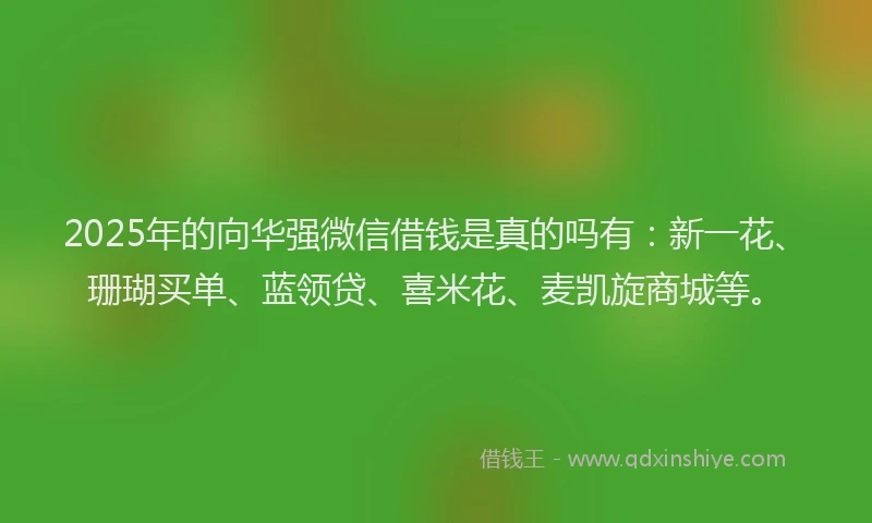 2025年的向华强微信借钱是真的吗有：新一花、珊瑚买单、蓝领贷、喜米花、麦凯旋商城等。