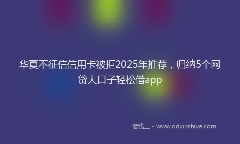 华夏不征信信用卡被拒2025年推荐，归纳5个网贷大口子轻松借app