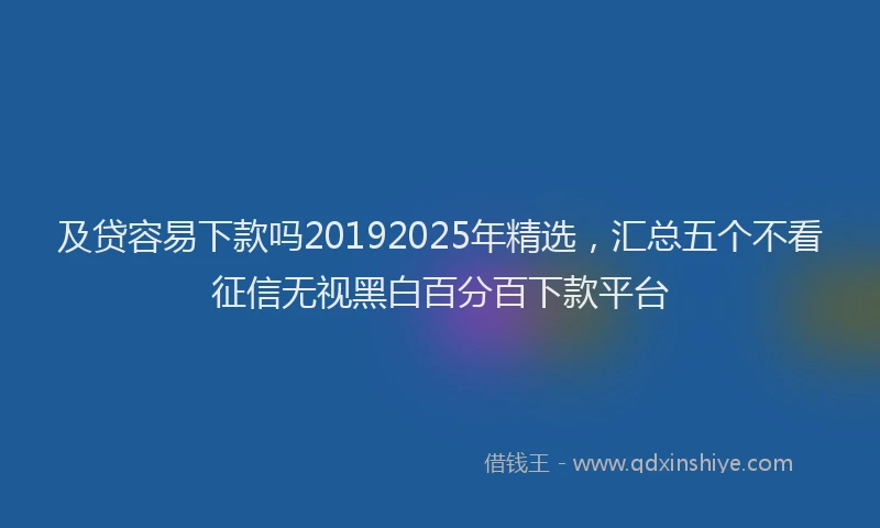 及贷容易下款吗20192025年精选，汇总五个不看征信无视黑白百分百下款平台