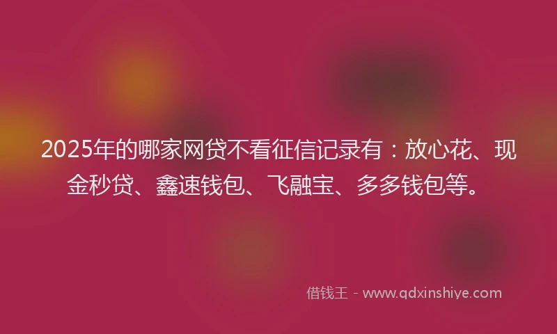 2025年的哪家网贷不看征信记录有：放心花、现金秒贷、鑫速钱包、飞融宝、多多钱包等。