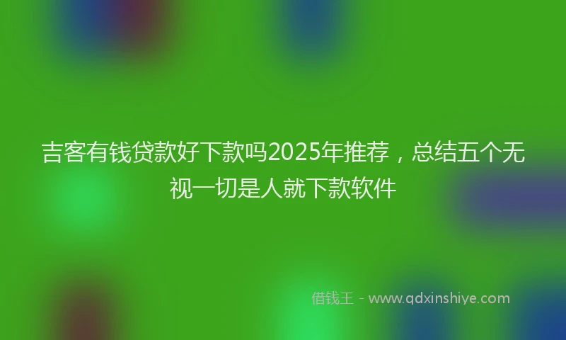 吉客有钱贷款好下款吗2025年推荐，总结五个无视一切是人就下款软件