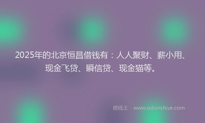 2025年的北京恒昌借钱有：人人聚财、薪小用、现金飞贷、瞬信贷、现金猫等。