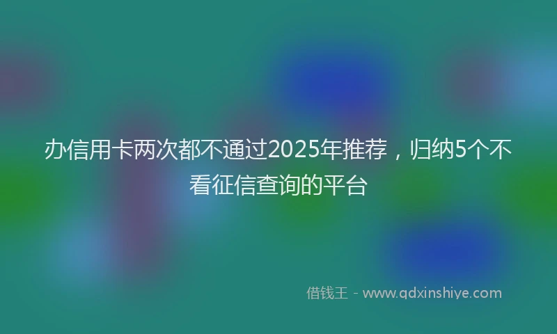 办信用卡两次都不通过2025年推荐，归纳5个不看征信查询的平台
