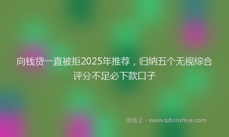 向钱贷一直被拒2025年推荐，归纳五个无视综合评分不足必下款口子
