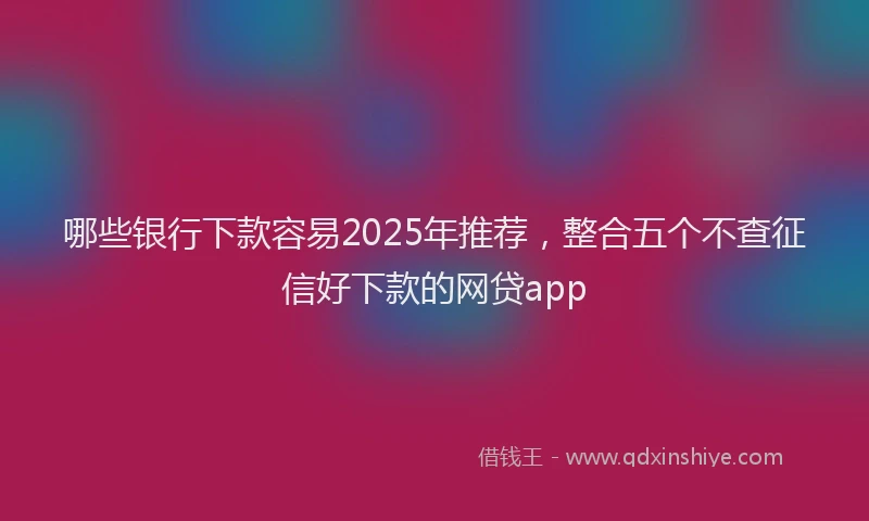 哪些银行下款容易2025年推荐，整合五个不查征信好下款的网贷app