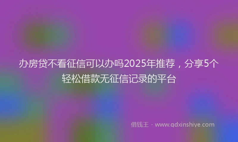 办房贷不看征信可以办吗2025年推荐，分享5个轻松借款无征信记录的平台