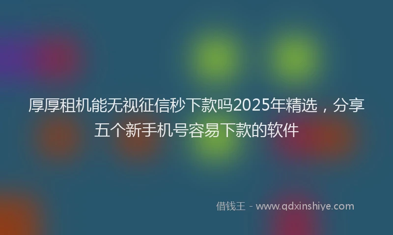 厚厚租机能无视征信秒下款吗2025年精选，分享五个新手机号容易下款的软件
